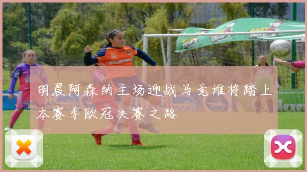 明晨阿森纳主场迎战马竞谁将踏上本赛季欧冠决赛之路