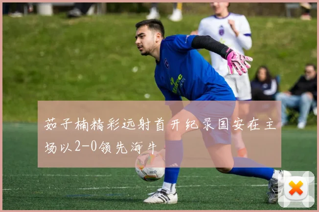 茹子楠精彩远射首开纪录国安在主场以2-0领先海牛
